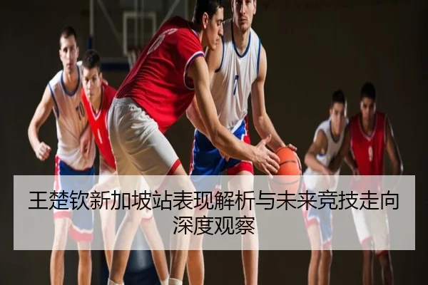 王楚钦新加坡站表现解析与未来竞技走向深度观察