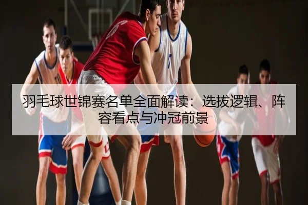 羽毛球世锦赛名单全面解读：选拔逻辑、阵容看点与冲冠前景