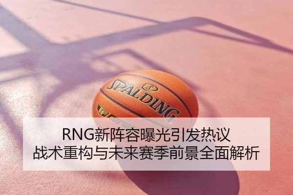 RNG新阵容曝光引发热议 战术重构与未来赛季前景全面解析