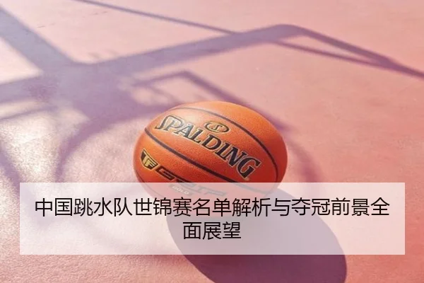 中国跳水队世锦赛名单解析与夺冠前景全面展望