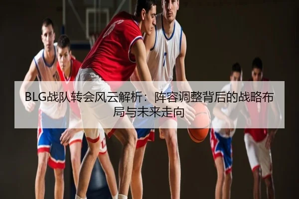 BLG战队转会风云解析：阵容调整背后的战略布局与未来走向