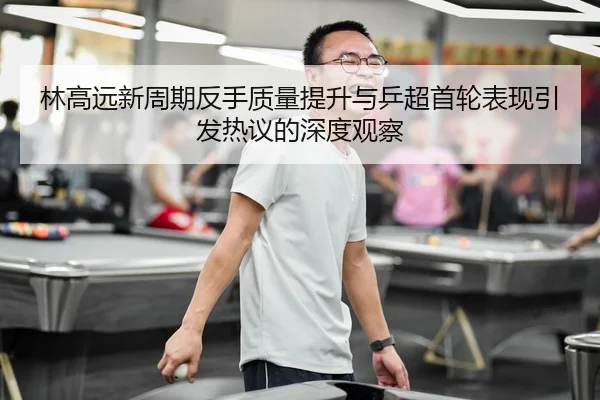 林高远新周期反手质量提升与乒超首轮表现引发热议的深度观察
