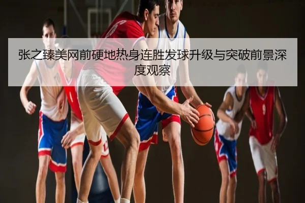 张之臻美网前硬地热身连胜发球升级与突破前景深度观察