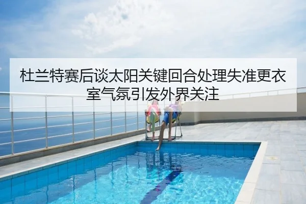 杜兰特赛后谈太阳关键回合处理失准更衣室气氛引发外界关注