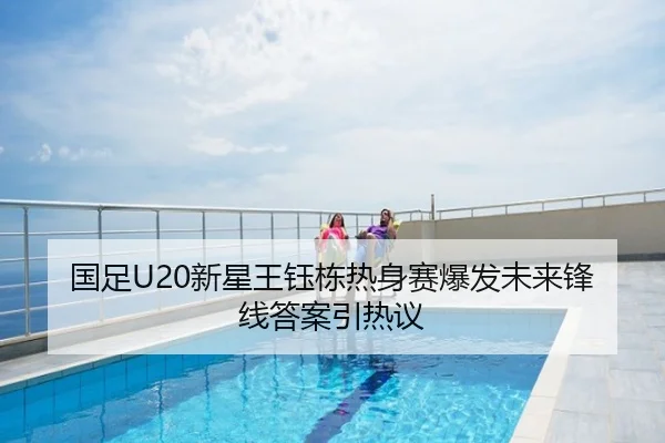 国足U20新星王钰栋热身赛爆发未来锋线答案引热议
