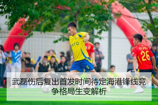 武磊伤后复出首发时间待定海港锋线竞争格局生变解析