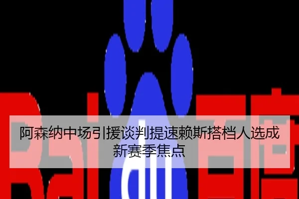 阿森纳中场引援谈判提速赖斯搭档人选成新赛季焦点