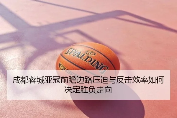 成都蓉城亚冠前瞻边路压迫与反击效率如何决定胜负走向